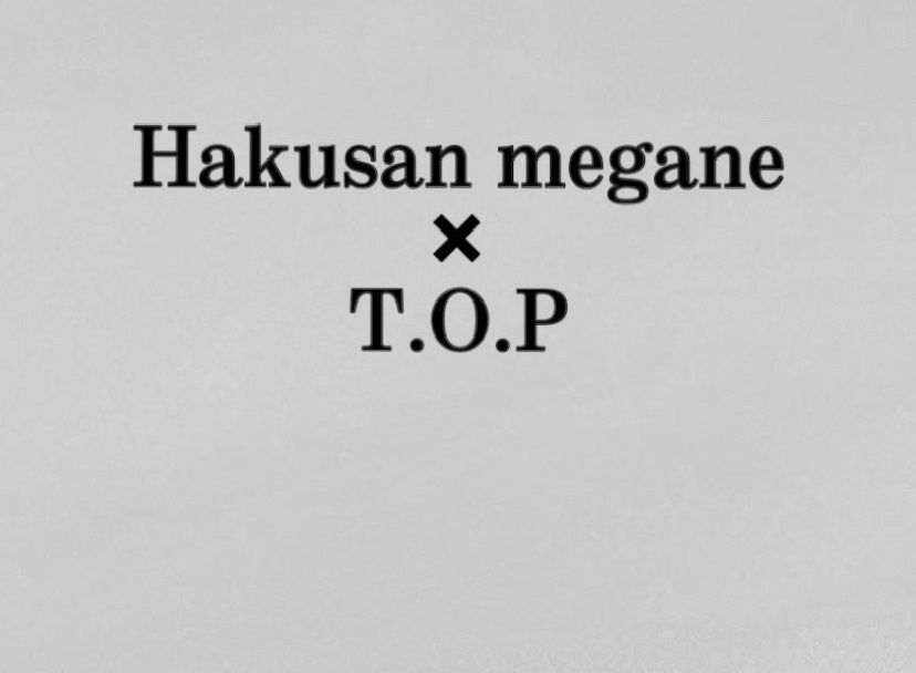 Hakusan Megane × T.O.P｜INFORMATION ｜ 白山眼鏡店 – HAKUSAN MEGANE